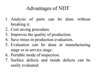Advantages of NDT
1. Analysis of parts can be done without
breaking it.
2. Cost saving procedure.
3. Improves the quality of production.
4. Save times in production evaluation.
5. Evaluation can be done at manufacturing
stage or in service stage.
6. Portable mode of inspection.
7. Surface defects and inside defects can be
easily evaluated.
 