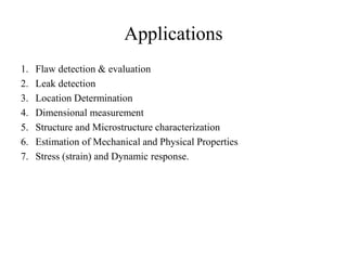 Applications
1. Flaw detection & evaluation
2. Leak detection
3. Location Determination
4. Dimensional measurement
5. Structure and Microstructure characterization
6. Estimation of Mechanical and Physical Properties
7. Stress (strain) and Dynamic response.
 