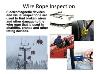 Wire Rope Inspection
Electromagnetic devices
and visual inspections are
used to find broken wires
and other damage to the
wire rope that is used in
chairlifts, cranes and other
lifting devices.
 