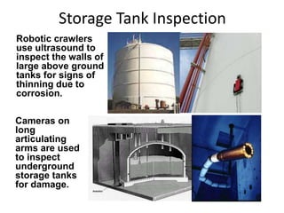 Storage Tank Inspection
Robotic crawlers
use ultrasound to
inspect the walls of
large above ground
tanks for signs of
thinning due to
corrosion.
Cameras on
long
articulating
arms are used
to inspect
underground
storage tanks
for damage.
 