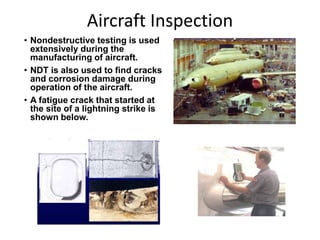 Aircraft Inspection
• Nondestructive testing is used
extensively during the
manufacturing of aircraft.
• NDT is also used to find cracks
and corrosion damage during
operation of the aircraft.
• A fatigue crack that started at
the site of a lightning strike is
shown below.
 