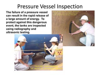 Pressure Vessel Inspection
The failure of a pressure vessel
can result in the rapid release of
a large amount of energy. To
protect against this dangerous
event, the tanks are inspected
using radiography and
ultrasonic testing.
 