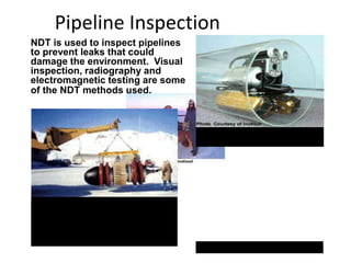 Pipeline Inspection
NDT is used to inspect pipelines
to prevent leaks that could
damage the environment. Visual
inspection, radiography and
electromagnetic testing are some
of the NDT methods used.
Remote visual inspection using
a robotic crawler.
Radiography of weld joints.
Magnetic flux leakage inspection.
This device, known as a pig, is
placed in the pipeline and collects
data on the condition of the pipe as it
is pushed along by whatever is being
transported.
 