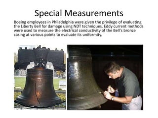 Special Measurements
Boeing employees in Philadelphia were given the privilege of evaluating
the Liberty Bell for damage using NDT techniques. Eddy current methods
were used to measure the electrical conductivity of the Bell's bronze
casing at various points to evaluate its uniformity.
 