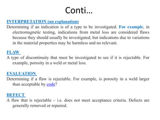 Conti…
INTERPRETATION (an explanation)
Determining if an indication is of a type to be investigated. For example, in
electromagnetic testing, indications from metal loss are considered flaws
because they should usually be investigated, but indications due to variations
in the material properties may be harmless and no relevant.
FLAW
A type of discontinuity that must be investigated to see if it is rejectable. For
example, porosity in a weld or metal loss.
EVALUATION
Determining if a flaw is rejectable. For example, is porosity in a weld larger
than acceptable by code?
DEFECT
A flaw that is rejectable – i.e. does not meet acceptance criteria. Defects are
generally removed or repaired.
 