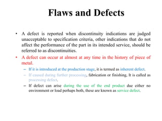 Flaws and Defects
• A defect is reported when discontinuity indications are judged
unacceptable to specification criteria, other indications that do not
affect the performance of the part in its intended service, should be
referred to as discontinuities.
• A defect can occur at almost at any time in the history of piece of
metal.
– If it is introduced at the production stage, it is termed as inherent defect.
– If caused during further processing, fabrication or finishing, It is called as
processing defect.
– If defect can arise during the use of the end product due either no
environment or load perhaps both, these are known as service defect.
 
