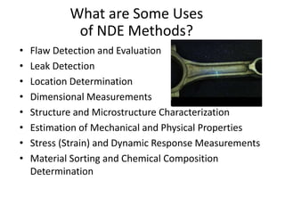 What are Some Uses
of NDE Methods?
• Flaw Detection and Evaluation
• Leak Detection
• Location Determination
• Dimensional Measurements
• Structure and Microstructure Characterization
• Estimation of Mechanical and Physical Properties
• Stress (Strain) and Dynamic Response Measurements
• Material Sorting and Chemical Composition
Determination
Fluorescent penetrant indication
 