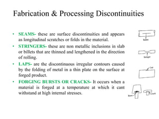 Fabrication & Processing Discontinuities
• SEAMS- these are surface discontinuities and appears
as longitudinal scratches or folds in the material.
• STRINGERS- these are non metallic inclusions in slab
or billets that are thinned and lengthened in the direction
of rolling.
• LAPS- are the discontinuous irregular contours caused
by the folding of metal in a thin plate on the surface at
forged product.
• FORGING BURSTS OR CRACKS- It occurs when a
material is forged at a temperature at which it cant
withstand at high internal stresses.
 