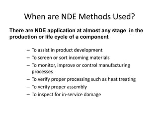 When are NDE Methods Used?
– To assist in product development
– To screen or sort incoming materials
– To monitor, improve or control manufacturing
processes
– To verify proper processing such as heat treating
– To verify proper assembly
– To inspect for in-service damage
There are NDE application at almost any stage in the
production or life cycle of a component
 