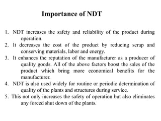 1. NDT increases the safety and reliability of the product during
operation.
2. It decreases the cost of the product by reducing scrap and
conserving materials, labor and energy.
3. It enhances the reputation of the manufacturer as a producer of
quality goods. All of the above factors boost the sales of the
product which bring more economical benefits for the
manufacturer.
4. NDT is also used widely for routine or periodic determination of
quality of the plants and structures during service.
5. This not only increases the safety of operation but also eliminates
any forced shut down of the plants.
Importance of NDT
 