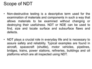 Scope of NDT
• Non-destructive testing is a descriptive term used for the
examination of materials and components in such a way that
allows materials to be examined without changing or
destroying their usefulness. NDT or NDE can be used to
find, size and locate surface and subsurface flaws and
defects.
• NDT plays a crucial role in everyday life and is necessary to
assure safety and reliability. Typical examples are found in
aircraft, spacecraft (shuttle), motor vehicles, pipelines,
bridges, trains, power stations, refineries, buildings and oil
platforms which are all inspected using NDT.
 