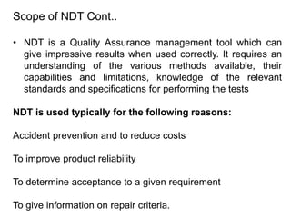 Scope of NDT Cont..
• NDT is a Quality Assurance management tool which can
give impressive results when used correctly. It requires an
understanding of the various methods available, their
capabilities and limitations, knowledge of the relevant
standards and specifications for performing the tests
NDT is used typically for the following reasons:
Accident prevention and to reduce costs
To improve product reliability
To determine acceptance to a given requirement
To give information on repair criteria.
 