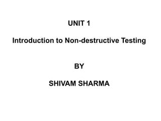 UNIT 1
Introduction to Non-destructive Testing
BY
SHIVAM SHARMA
 