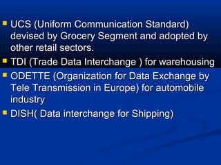  UCS (Uniform Communication Standard)UCS (Uniform Communication Standard)
devised by Grocery Segment and adopted bydevised by Grocery Segment and adopted by
other retail sectors.other retail sectors.
 TDI (Trade Data Interchange ) for warehousingTDI (Trade Data Interchange ) for warehousing
 ODETTE (Organization for Data Exchange byODETTE (Organization for Data Exchange by
Tele Transmission in Europe) for automobileTele Transmission in Europe) for automobile
industryindustry
 DISH( Data interchange for Shipping)DISH( Data interchange for Shipping)
 