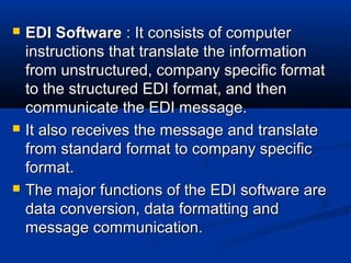  EDI SoftwareEDI Software : It consists of computer: It consists of computer
instructions that translate the informationinstructions that translate the information
from unstructured, company specific formatfrom unstructured, company specific format
to the structured EDI format, and thento the structured EDI format, and then
communicate the EDI message.communicate the EDI message.
 It also receives the message and translateIt also receives the message and translate
from standard format to company specificfrom standard format to company specific
format.format.
 The major functions of the EDI software areThe major functions of the EDI software are
data conversion, data formatting anddata conversion, data formatting and
message communication.message communication.
 