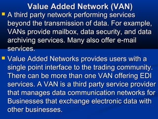Value Added Network (VAN)Value Added Network (VAN)
 A third party network performing servicesA third party network performing services
beyond the transmission of data. For example,beyond the transmission of data. For example,
VANs provide mailbox, data security, and dataVANs provide mailbox, data security, and data
archiving services. Many also offer e-mailarchiving services. Many also offer e-mail
services.services.
 Value Added Networks provides users with aValue Added Networks provides users with a
single point interface to the trading community.single point interface to the trading community.
There can be more than one VAN offering EDIThere can be more than one VAN offering EDI
services. A VAN is a third party service providerservices. A VAN is a third party service provider
that manages data communication networks forthat manages data communication networks for
Businesses that exchange electronic data withBusinesses that exchange electronic data with
other businesses.other businesses.
 