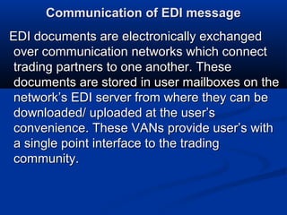 Communication of EDI messageCommunication of EDI message
EDI documents are electronically exchangedEDI documents are electronically exchanged
over communication networks which connectover communication networks which connect
trading partners to one another. Thesetrading partners to one another. These
documents are stored in user mailboxes on thedocuments are stored in user mailboxes on the
network’s EDI server from where they can benetwork’s EDI server from where they can be
downloaded/ uploaded at the user’sdownloaded/ uploaded at the user’s
convenience. These VANs provide user’s withconvenience. These VANs provide user’s with
a single point interface to the tradinga single point interface to the trading
community.community.
 
