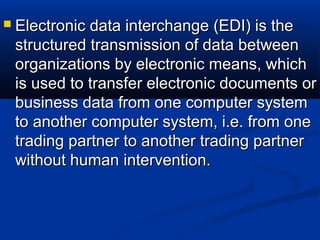  Electronic data interchange (EDI) is theElectronic data interchange (EDI) is the
structuredstructured transmission of data betweentransmission of data between
organizations by electronic means, whichorganizations by electronic means, which
is used to transfer electronic documents oris used to transfer electronic documents or
business data from one computer systembusiness data from one computer system
to another computer system, i.e. from oneto another computer system, i.e. from one
trading partner to another trading partnertrading partner to another trading partner
without human intervention.without human intervention.
 