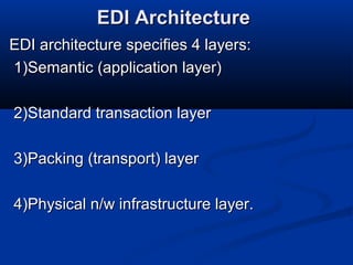 EDI ArchitectureEDI Architecture
EDI architecture specifies 4 layers:EDI architecture specifies 4 layers:
1)Semantic (application layer)1)Semantic (application layer)
2)Standard transaction layer2)Standard transaction layer
3)Packing (transport) layer3)Packing (transport) layer
4)Physical n/w infrastructure layer.4)Physical n/w infrastructure layer.
 