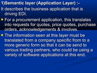 1)Semantic layer (Application Layer) :-1)Semantic layer (Application Layer) :-
It describes the business application that isIt describes the business application that is
driving EDI.driving EDI.
 For a procurement application, this translatesFor a procurement application, this translates
into requests for quotes, price quotes, purchaseinto requests for quotes, price quotes, purchase
orders, acknowledgements & involves.orders, acknowledgements & involves.
 The information seen at this layer must beThe information seen at this layer must be
translated from a company specific from to atranslated from a company specific from to a
more generic form so that it can be send tomore generic form so that it can be send to
various trading partners, who could be using avarious trading partners, who could be using a
variety of software applications at this end.variety of software applications at this end.
 