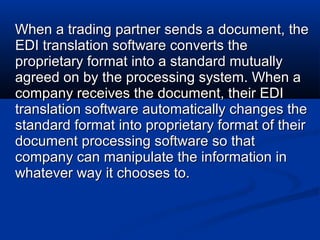 When a trading partner sends a document, theWhen a trading partner sends a document, the
EDI translation software converts theEDI translation software converts the
proprietary format into a standard mutuallyproprietary format into a standard mutually
agreed on by the processing system. When aagreed on by the processing system. When a
company receives the document, their EDIcompany receives the document, their EDI
translation software automatically changes thetranslation software automatically changes the
standard format into proprietary format of theirstandard format into proprietary format of their
document processing software so thatdocument processing software so that
company can manipulate the information incompany can manipulate the information in
whatever way it chooses to.whatever way it chooses to.
 