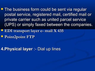  The business form could be sent via regularThe business form could be sent via regular
postal service, registered mail, certified mail orpostal service, registered mail, certified mail or
private carrier such as united parcel serviceprivate carrier such as united parcel service
(UPS) or simply faxed between the companies.(UPS) or simply faxed between the companies.
 EDI transport layer e- mail X 435EDI transport layer e- mail X 435
 Point2point FTPPoint2point FTP
4.Physical layer4.Physical layer :- Dial up lines:- Dial up lines
 