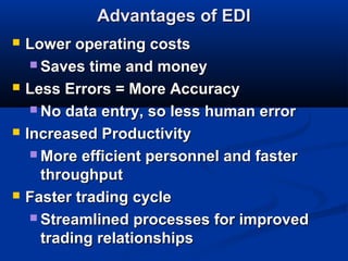 Advantages of EDIAdvantages of EDI
 Lower operating costsLower operating costs
 Saves time and moneySaves time and money
 Less Errors = More AccuracyLess Errors = More Accuracy
 No data entry, so less human errorNo data entry, so less human error
 Increased ProductivityIncreased Productivity
 More efficient personnel and fasterMore efficient personnel and faster
throughputthroughput
 Faster trading cycleFaster trading cycle
 Streamlined processes for improvedStreamlined processes for improved
trading relationshipstrading relationships
 