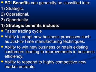  EDI BenefitsEDI Benefits can generally be classified into:can generally be classified into:
1) Strategic,1) Strategic,
2) Operational,2) Operational,
3) Opportunity3) Opportunity
1) Strategic benefits include:1) Strategic benefits include:
 Faster trading cycleFaster trading cycle
 Ability to adopt new business processes suchAbility to adopt new business processes such
as Just-in-Time manufacturing techniques.as Just-in-Time manufacturing techniques.
 Ability to win new business or retain existingAbility to win new business or retain existing
customers leading to improvements in businesscustomers leading to improvements in business
efficiency.efficiency.
 Ability to respond to highly competitive newAbility to respond to highly competitive new
market entrants.market entrants.
 