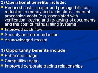 2) Operational benefits include:2) Operational benefits include:
 Reduced costs - paper and postage bills cut -Reduced costs - paper and postage bills cut -
reduction in money tied up in stock - manualreduction in money tied up in stock - manual
processing costs (e.g. associated withprocessing costs (e.g. associated with
verification, keying and re-keying of documentsverification, keying and re-keying of documents
and the cost of manual filing systems).and the cost of manual filing systems).
 Improved cash flowImproved cash flow
 Security and error reductionSecurity and error reduction
 Acknowledged receiptAcknowledged receipt
3) Opportunity benefits include:3) Opportunity benefits include:
 Enhanced imageEnhanced image
 Competitive edgeCompetitive edge
 Improved corporate trading relationshipsImproved corporate trading relationships
 