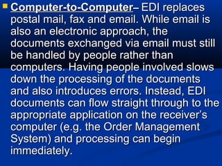 Computer-to-ComputerComputer-to-Computer–– EDI replacesEDI replaces
postal mail, fax and email. While email ispostal mail, fax and email. While email is
also an electronic approach, thealso an electronic approach, the
documents exchanged via email must stilldocuments exchanged via email must still
be handled by people rather thanbe handled by people rather than
computers. Having people involved slowscomputers. Having people involved slows
down the processing of the documentsdown the processing of the documents
and also introduces errors. Instead, EDIand also introduces errors. Instead, EDI
documents can flow straight through to thedocuments can flow straight through to the
appropriate application on the receiver’sappropriate application on the receiver’s
computer (e.g. the Order Managementcomputer (e.g. the Order Management
System) and processing can beginSystem) and processing can begin
immediately.immediately.
 