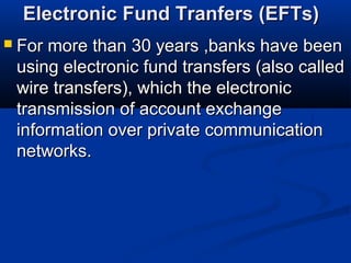 Electronic Fund Tranfers (EFTs)Electronic Fund Tranfers (EFTs)
 For more than 30 years ,banks have beenFor more than 30 years ,banks have been
using electronic fund transfers (also calledusing electronic fund transfers (also called
wire transfers), which the electronicwire transfers), which the electronic
transmission of account exchangetransmission of account exchange
information over private communicationinformation over private communication
networks.networks.
 