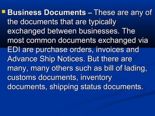  Business DocumentsBusiness Documents –– These are any ofThese are any of
the documents that are typicallythe documents that are typically
exchanged between businesses. Theexchanged between businesses. The
most common documents exchanged viamost common documents exchanged via
EDI are purchase orders, invoices andEDI are purchase orders, invoices and
Advance Ship Notices. But there areAdvance Ship Notices. But there are
many, many others such as bill of lading,many, many others such as bill of lading,
customs documents, inventorycustoms documents, inventory
documents, shipping status documents.documents, shipping status documents.
 