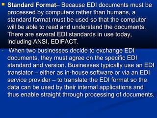  Standard FormatStandard Format– Because EDI documents must be– Because EDI documents must be
processed by computers rather than humans, aprocessed by computers rather than humans, a
standard format must be used so that the computerstandard format must be used so that the computer
will be able to read and understand the documents.will be able to read and understand the documents.
There are several EDI standards in use today,There are several EDI standards in use today,
including ANSI, EDIFACT.including ANSI, EDIFACT.
- When two businesses decide to exchange EDI- When two businesses decide to exchange EDI
documents, they must agree on the specific EDIdocuments, they must agree on the specific EDI
standard and version. Businesses typically use an EDIstandard and version. Businesses typically use an EDI
translator – either as in-house software or via an EDItranslator – either as in-house software or via an EDI
service provider – to translate the EDI format so theservice provider – to translate the EDI format so the
data can be used by their internal applications anddata can be used by their internal applications and
thus enable straight through processing of documents.thus enable straight through processing of documents.
 