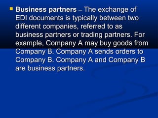  Business partnersBusiness partners –– The exchange ofThe exchange of
EDI documents is typically between twoEDI documents is typically between two
different companies, referred to asdifferent companies, referred to as
business partners or trading partners. Forbusiness partners or trading partners. For
example, Company A may buy goods fromexample, Company A may buy goods from
Company B. Company A sends orders toCompany B. Company A sends orders to
Company B. Company A and Company BCompany B. Company A and Company B
are business partners.are business partners.
 