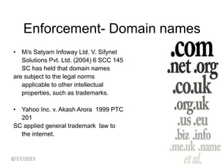 Enforcement- Domain names
• M/s Satyam Infoway Ltd. V. Sifynet
Solutions Pvt. Ltd. (2004) 6 SCC 145
SC has held that domain names
are subject to the legal norms
applicable to other intellectual
properties, such as trademarks.
• Yahoo Inc. v. Akash Arora 1999 PTC
201
SC applied general trademark law to
the internet.
8/27/2023
 