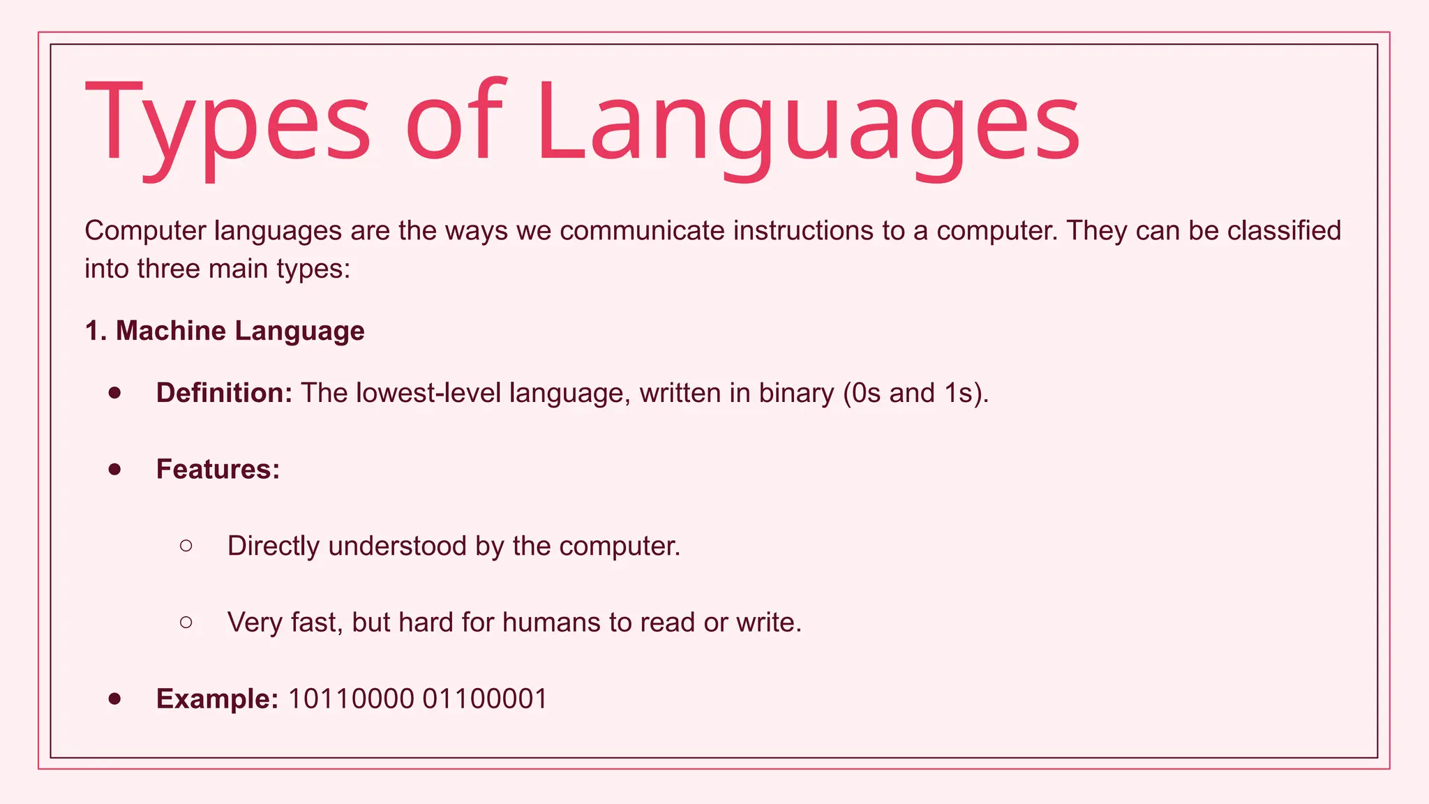 Types of Languages
Computer languages are the ways we communicate instructions to a computer. They can be classified
into three main types:
1. Machine Language
● Definition: The lowest-level language, written in binary (0s and 1s).
● Features:
○ Directly understood by the computer.
○ Very fast, but hard for humans to read or write.
● Example: 10110000 01100001
 