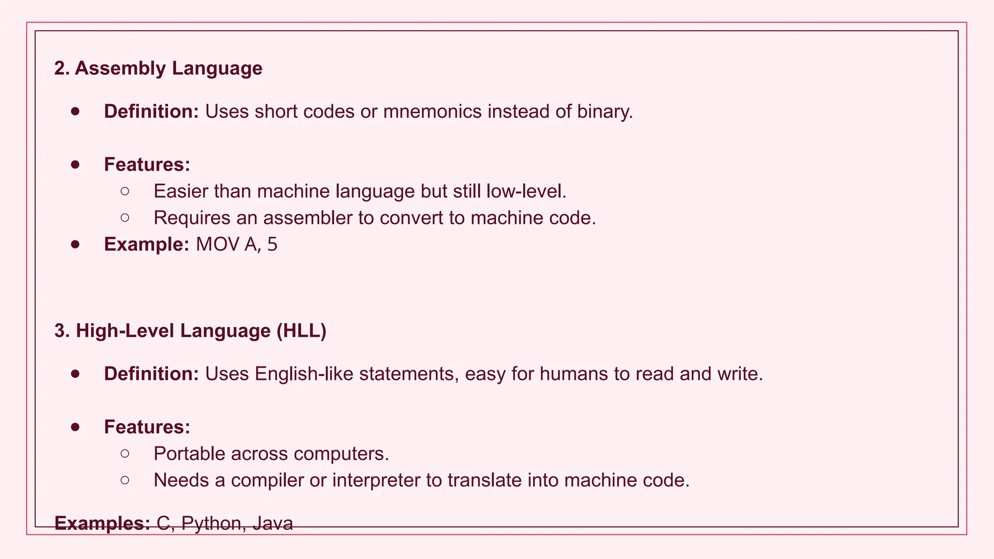 2. Assembly Language
● Definition: Uses short codes or mnemonics instead of binary.
● Features:
○ Easier than machine language but still low-level.
○ Requires an assembler to convert to machine code.
● Example: MOV A, 5
3. High-Level Language (HLL)
● Definition: Uses English-like statements, easy for humans to read and write.
● Features:
○ Portable across computers.
○ Needs a compiler or interpreter to translate into machine code.
Examples: C, Python, Java
 