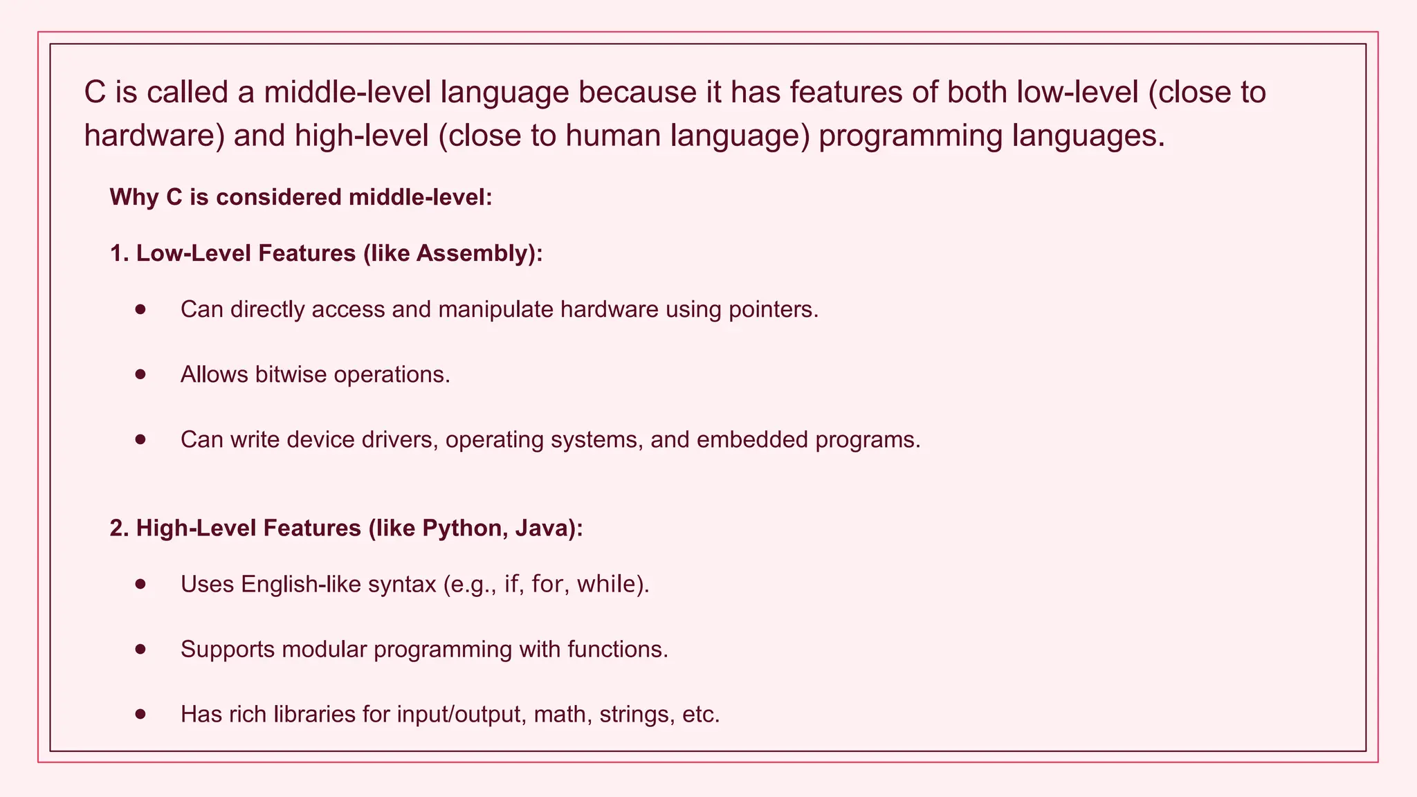 C is called a middle-level language because it has features of both low-level (close to
hardware) and high-level (close to human language) programming languages.
Why C is considered middle-level:
1. Low-Level Features (like Assembly):
● Can directly access and manipulate hardware using pointers.
● Allows bitwise operations.
● Can write device drivers, operating systems, and embedded programs.
2. High-Level Features (like Python, Java):
● Uses English-like syntax (e.g., if, for, while).
● Supports modular programming with functions.
● Has rich libraries for input/output, math, strings, etc.
 