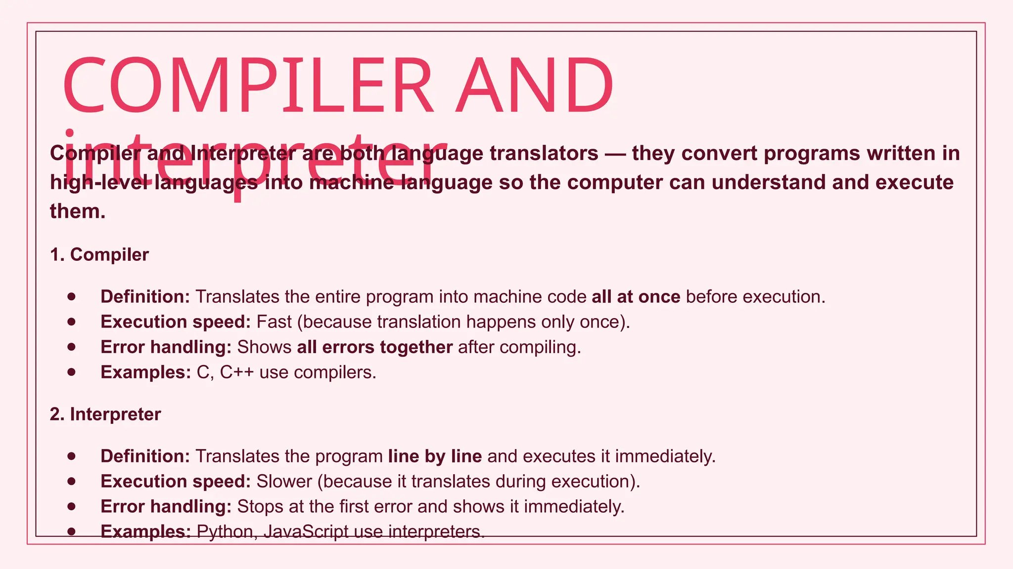 COMPILER AND
interpreter
Compiler and Interpreter are both language translators — they convert programs written in
high-level languages into machine language so the computer can understand and execute
them.
1. Compiler
● Definition: Translates the entire program into machine code all at once before execution.
● Execution speed: Fast (because translation happens only once).
● Error handling: Shows all errors together after compiling.
● Examples: C, C++ use compilers.
2. Interpreter
● Definition: Translates the program line by line and executes it immediately.
● Execution speed: Slower (because it translates during execution).
● Error handling: Stops at the first error and shows it immediately.
● Examples: Python, JavaScript use interpreters.
 