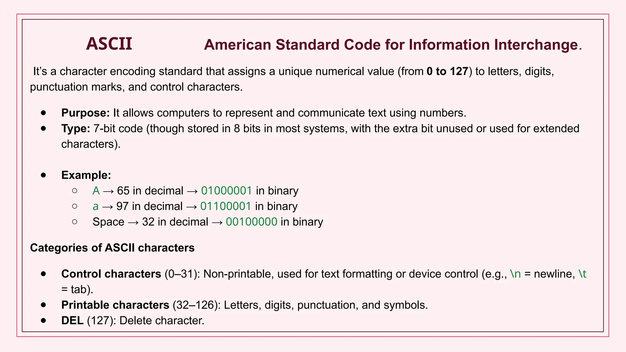 ASCII American Standard Code for Information Interchange.
It’s a character encoding standard that assigns a unique numerical value (from 0 to 127) to letters, digits,
punctuation marks, and control characters.
● Purpose: It allows computers to represent and communicate text using numbers.
● Type: 7-bit code (though stored in 8 bits in most systems, with the extra bit unused or used for extended
characters).
● Example:
○ A → 65 in decimal → 01000001 in binary
○ a → 97 in decimal → 01100001 in binary
○ Space → 32 in decimal → 00100000 in binary
Categories of ASCII characters
● Control characters (0–31): Non-printable, used for text formatting or device control (e.g., n = newline, t
= tab).
● Printable characters (32–126): Letters, digits, punctuation, and symbols.
● DEL (127): Delete character.
 