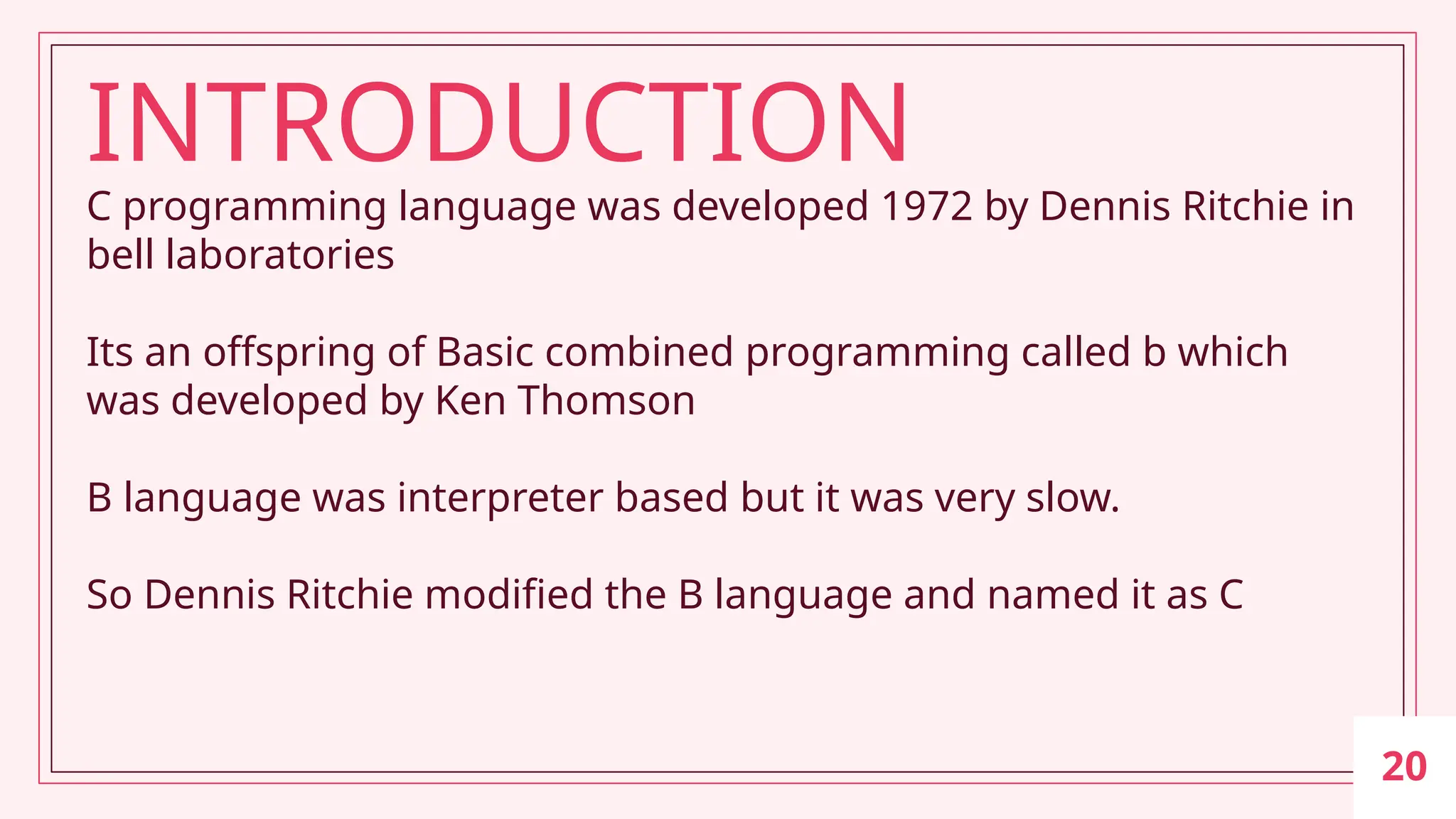 20
C programming language was developed 1972 by Dennis Ritchie in
bell laboratories
Its an offspring of Basic combined programming called b which
was developed by Ken Thomson
B language was interpreter based but it was very slow.
So Dennis Ritchie modified the B language and named it as C
INTRODUCTION
 