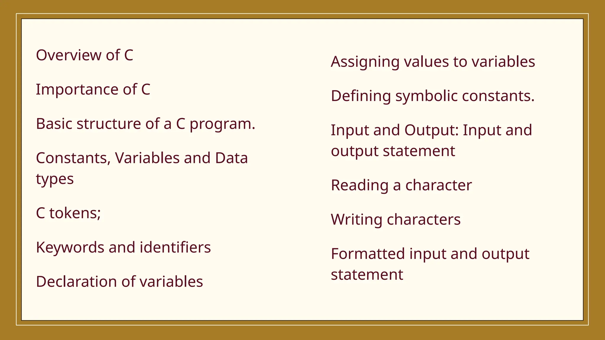 Assigning values to variables
Defining symbolic constants.
Input and Output: Input and
output statement
Reading a character
Writing characters
Formatted input and output
statement
Overview of C
Importance of C
Basic structure of a C program.
Constants, Variables and Data
types
C tokens;
Keywords and identifiers
Declaration of variables
 