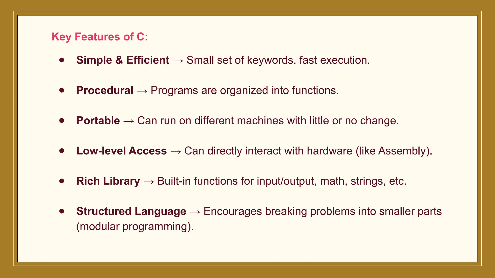 Key Features of C:
● Simple & Efficient → Small set of keywords, fast execution.
● Procedural → Programs are organized into functions.
● Portable → Can run on different machines with little or no change.
● Low-level Access → Can directly interact with hardware (like Assembly).
● Rich Library → Built-in functions for input/output, math, strings, etc.
● Structured Language → Encourages breaking problems into smaller parts
(modular programming).
 