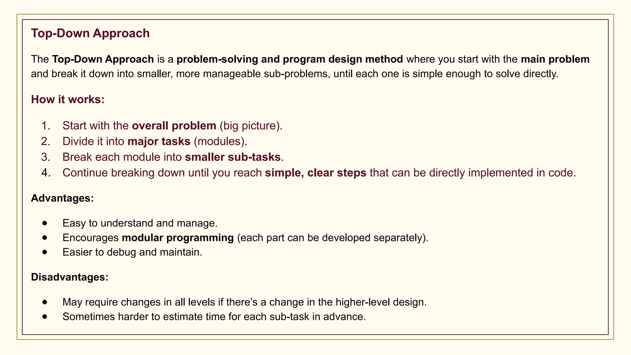 Top-Down Approach
The Top-Down Approach is a problem-solving and program design method where you start with the main problem
and break it down into smaller, more manageable sub-problems, until each one is simple enough to solve directly.
How it works:
1. Start with the overall problem (big picture).
2. Divide it into major tasks (modules).
3. Break each module into smaller sub-tasks.
4. Continue breaking down until you reach simple, clear steps that can be directly implemented in code.
Advantages:
● Easy to understand and manage.
● Encourages modular programming (each part can be developed separately).
● Easier to debug and maintain.
Disadvantages:
● May require changes in all levels if there’s a change in the higher-level design.
● Sometimes harder to estimate time for each sub-task in advance.
 