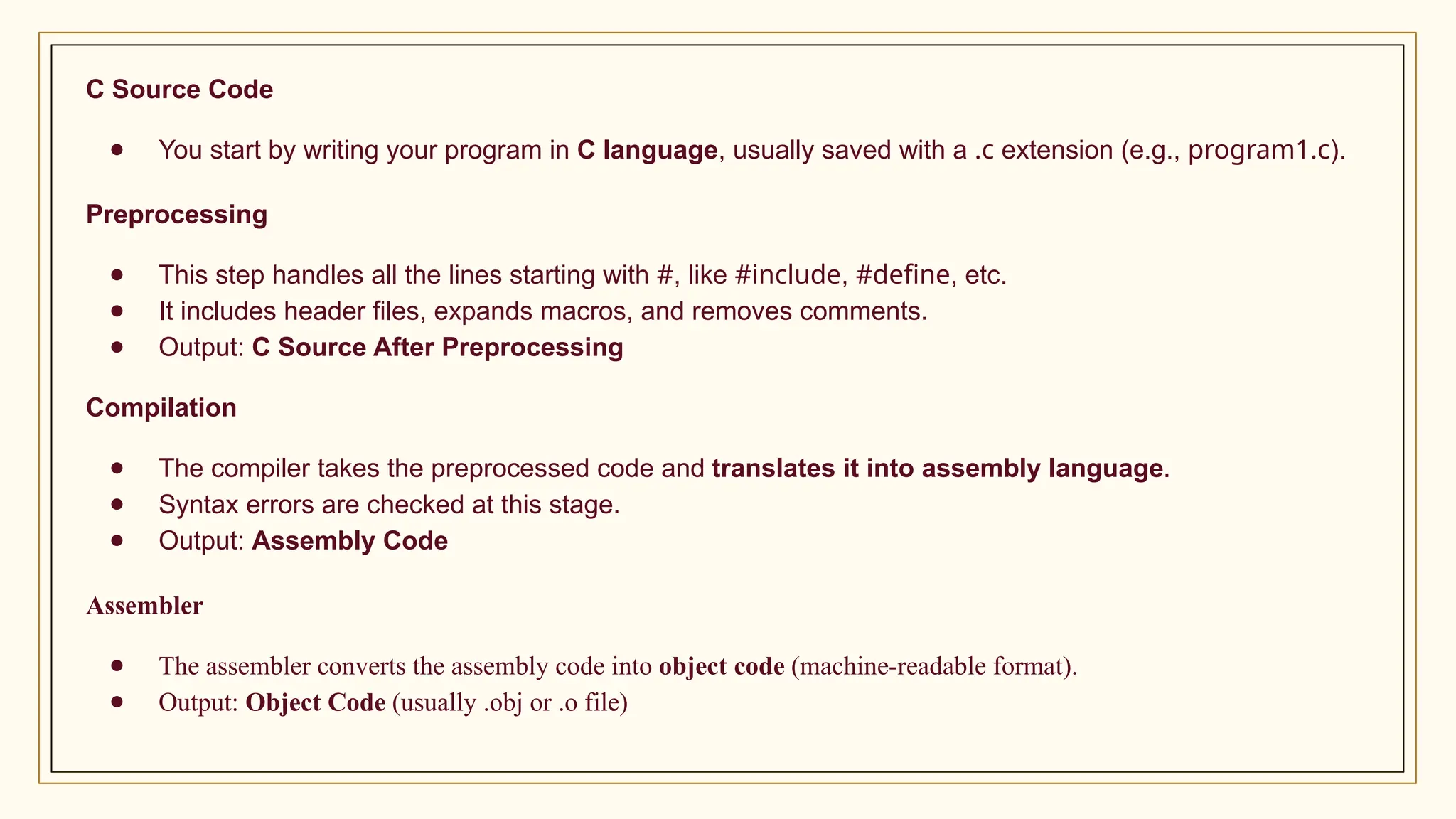 C Source Code
● You start by writing your program in C language, usually saved with a .c extension (e.g., program1.c).
Preprocessing
● This step handles all the lines starting with #, like #include, #define, etc.
● It includes header files, expands macros, and removes comments.
● Output: C Source After Preprocessing
Compilation
● The compiler takes the preprocessed code and translates it into assembly language.
● Syntax errors are checked at this stage.
● Output: Assembly Code
Assembler
● The assembler converts the assembly code into object code (machine-readable format).
● Output: Object Code (usually .obj or .o file)
 