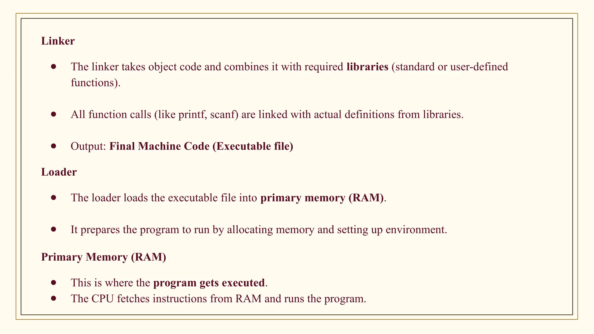 Linker
● The linker takes object code and combines it with required libraries (standard or user-defined
functions).
● All function calls (like printf, scanf) are linked with actual definitions from libraries.
● Output: Final Machine Code (Executable file)
Loader
● The loader loads the executable file into primary memory (RAM).
● It prepares the program to run by allocating memory and setting up environment.
Primary Memory (RAM)
● This is where the program gets executed.
● The CPU fetches instructions from RAM and runs the program.
 