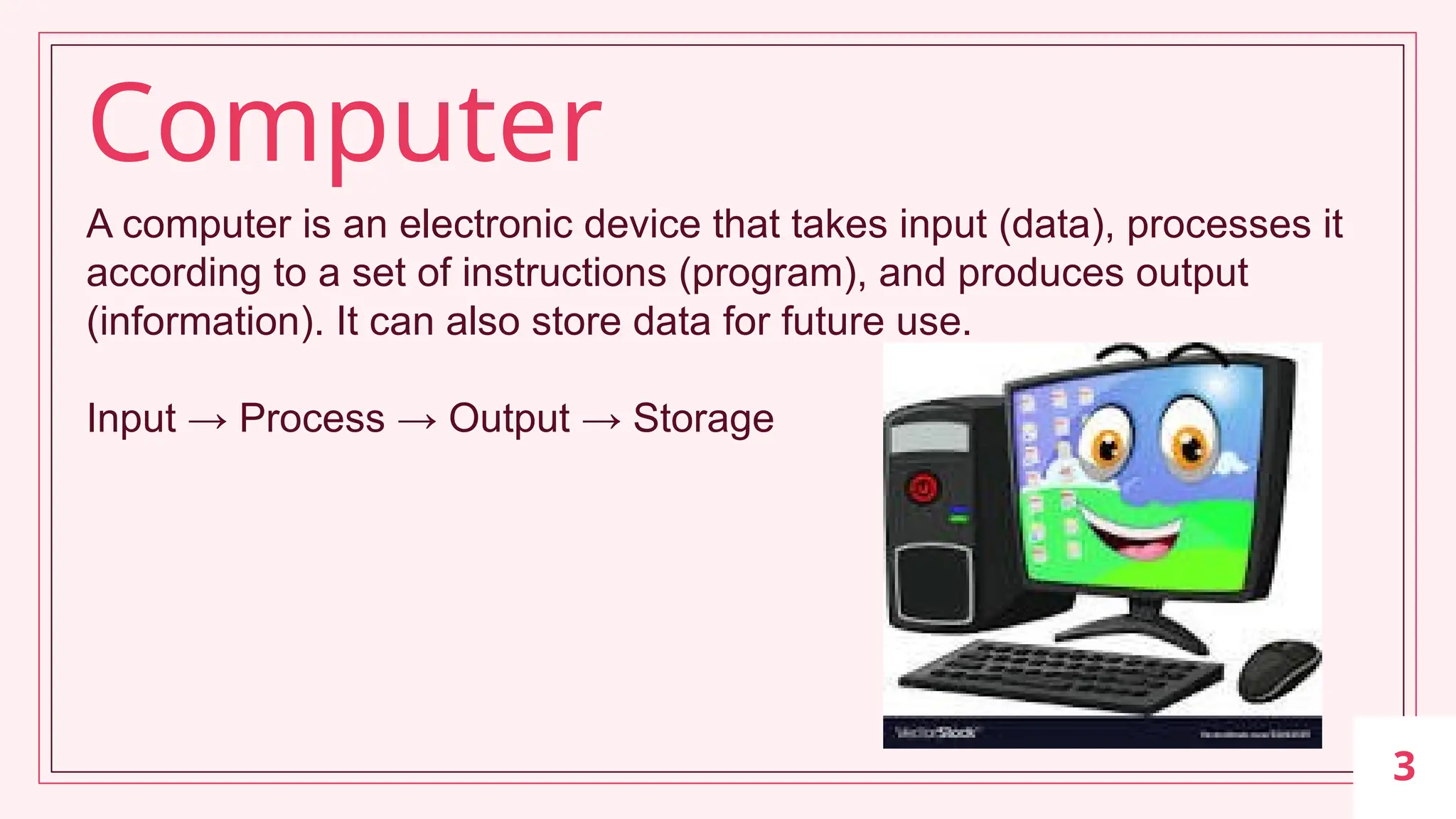 3
A computer is an electronic device that takes input (data), processes it
according to a set of instructions (program), and produces output
(information). It can also store data for future use.
Input → Process → Output → Storage
Computer
 
