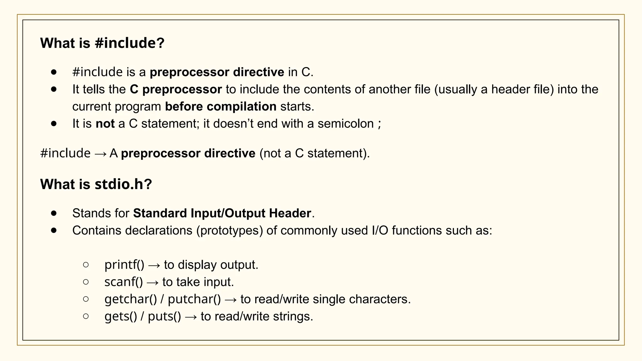 What is #include?
● #include is a preprocessor directive in C.
● It tells the C preprocessor to include the contents of another file (usually a header file) into the
current program before compilation starts.
● It is not a C statement; it doesn’t end with a semicolon ;
#include → A preprocessor directive (not a C statement).
What is stdio.h?
● Stands for Standard Input/Output Header.
● Contains declarations (prototypes) of commonly used I/O functions such as:
○ printf() → to display output.
○ scanf() → to take input.
○ getchar() / putchar() → to read/write single characters.
○ gets() / puts() → to read/write strings.
 