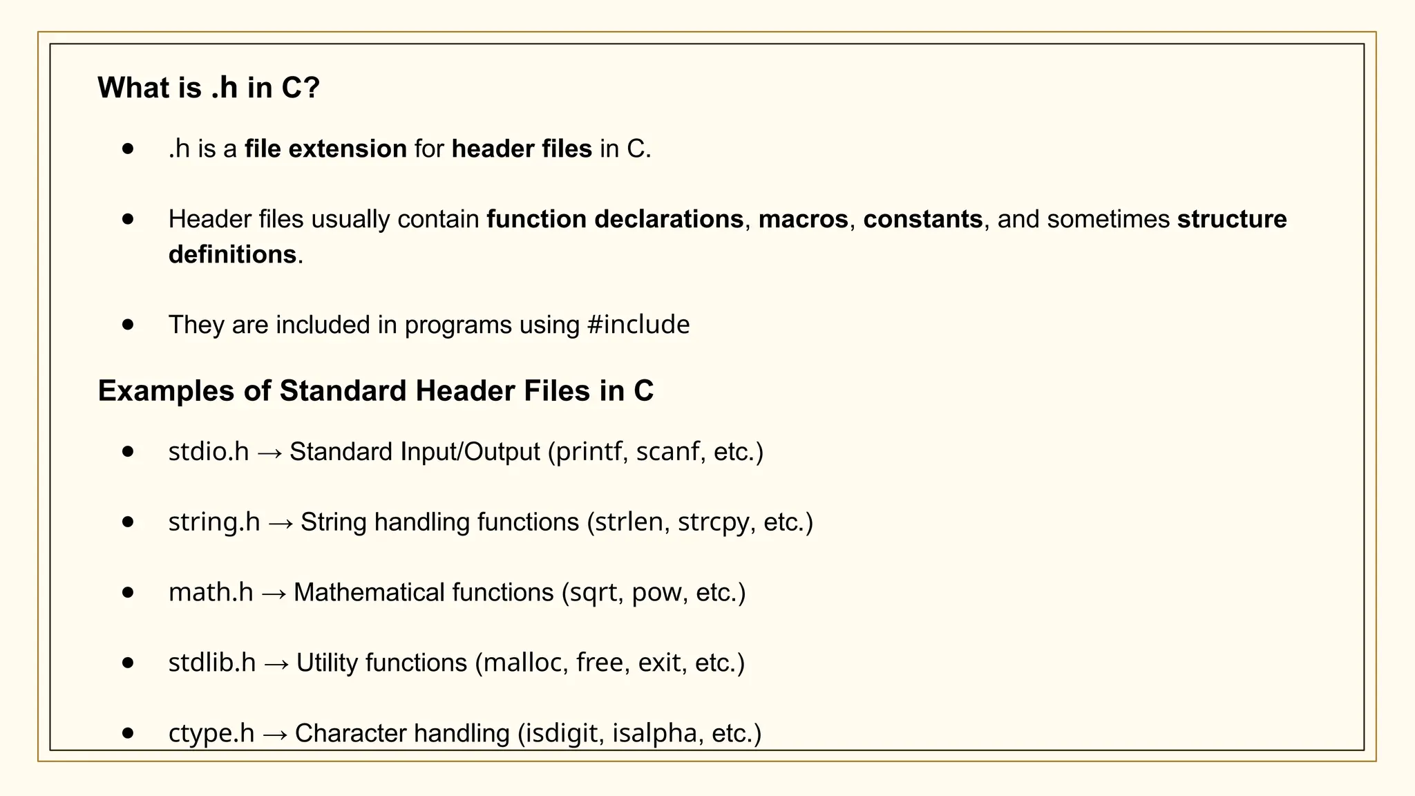 What is .h in C?
● .h is a file extension for header files in C.
● Header files usually contain function declarations, macros, constants, and sometimes structure
definitions.
● They are included in programs using #include
Examples of Standard Header Files in C
● stdio.h → Standard Input/Output (printf, scanf, etc.)
● string.h → String handling functions (strlen, strcpy, etc.)
● math.h → Mathematical functions (sqrt, pow, etc.)
● stdlib.h → Utility functions (malloc, free, exit, etc.)
● ctype.h → Character handling (isdigit, isalpha, etc.)
 