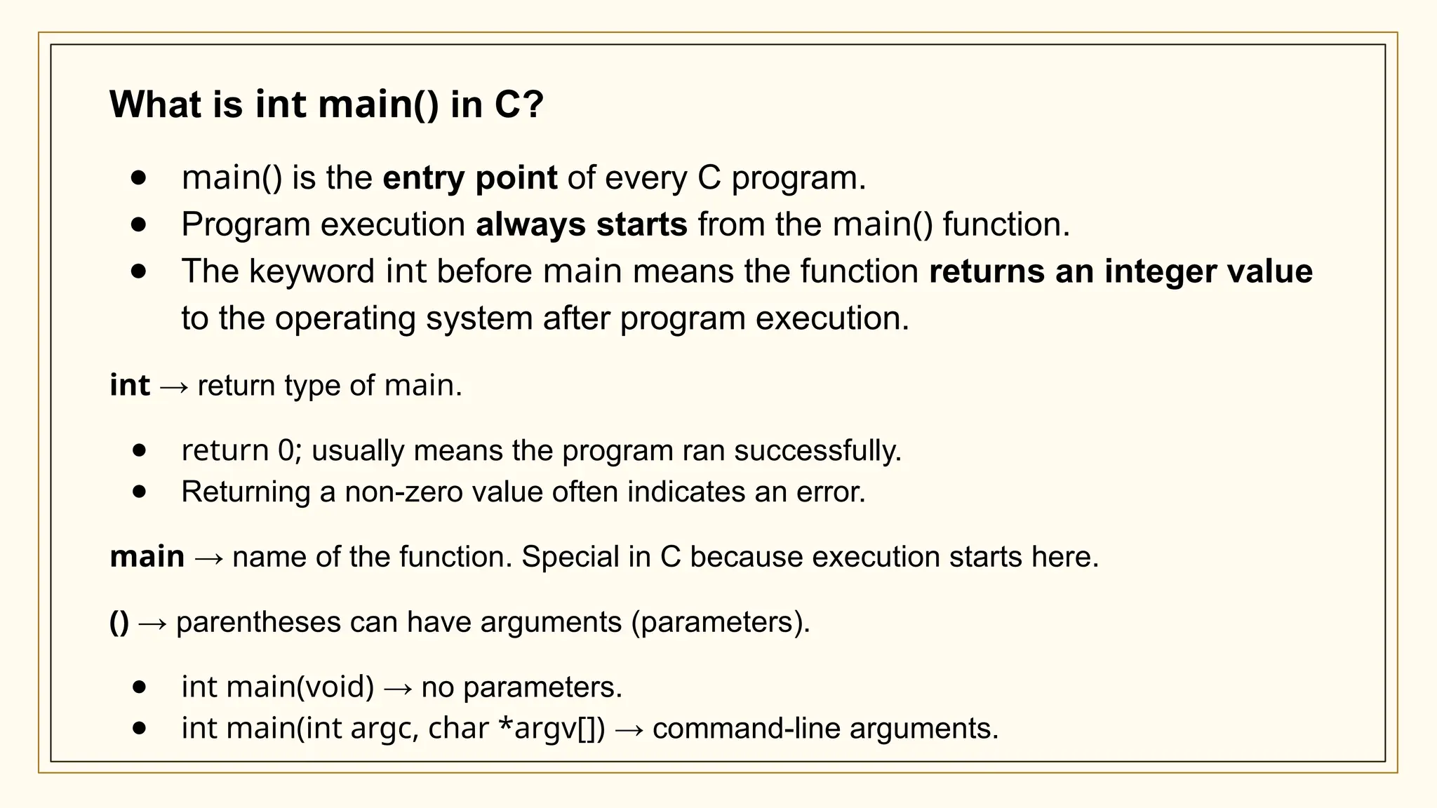 What is int main() in C?
● main() is the entry point of every C program.
● Program execution always starts from the main() function.
● The keyword int before main means the function returns an integer value
to the operating system after program execution.
int → return type of main.
● return 0; usually means the program ran successfully.
● Returning a non-zero value often indicates an error.
main → name of the function. Special in C because execution starts here.
() → parentheses can have arguments (parameters).
● int main(void) → no parameters.
● int main(int argc, char *argv[]) → command-line arguments.
 